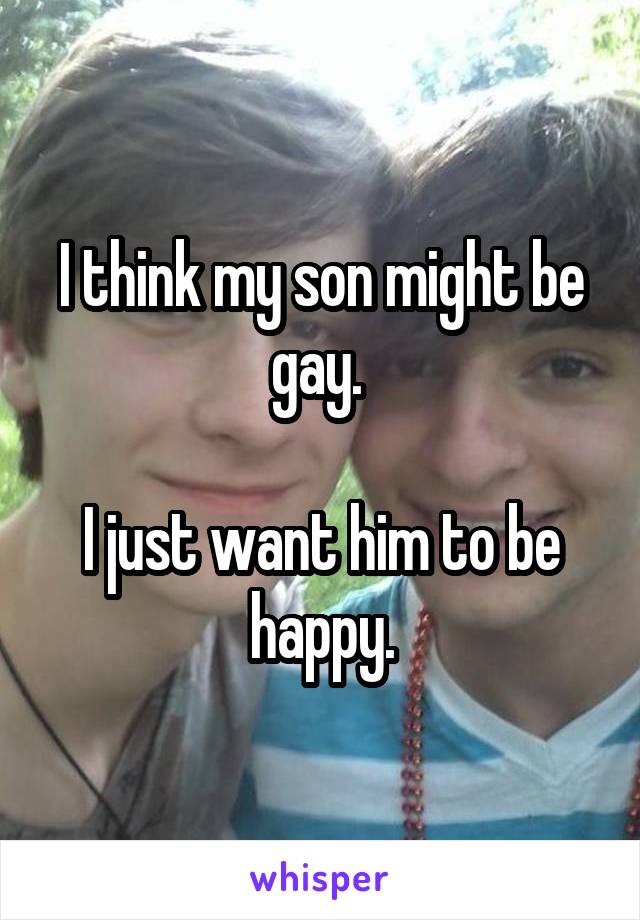 I think my son might be gay. 

I just want him to be happy.