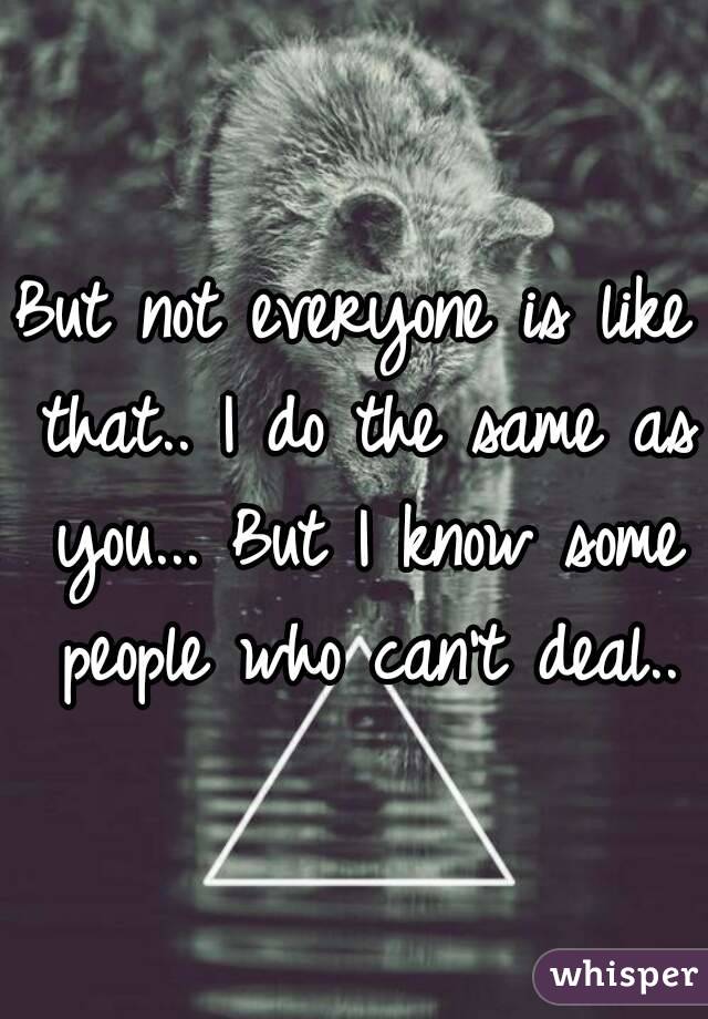But not everyone is like that.. I do the same as you... But I know some people who can't deal..