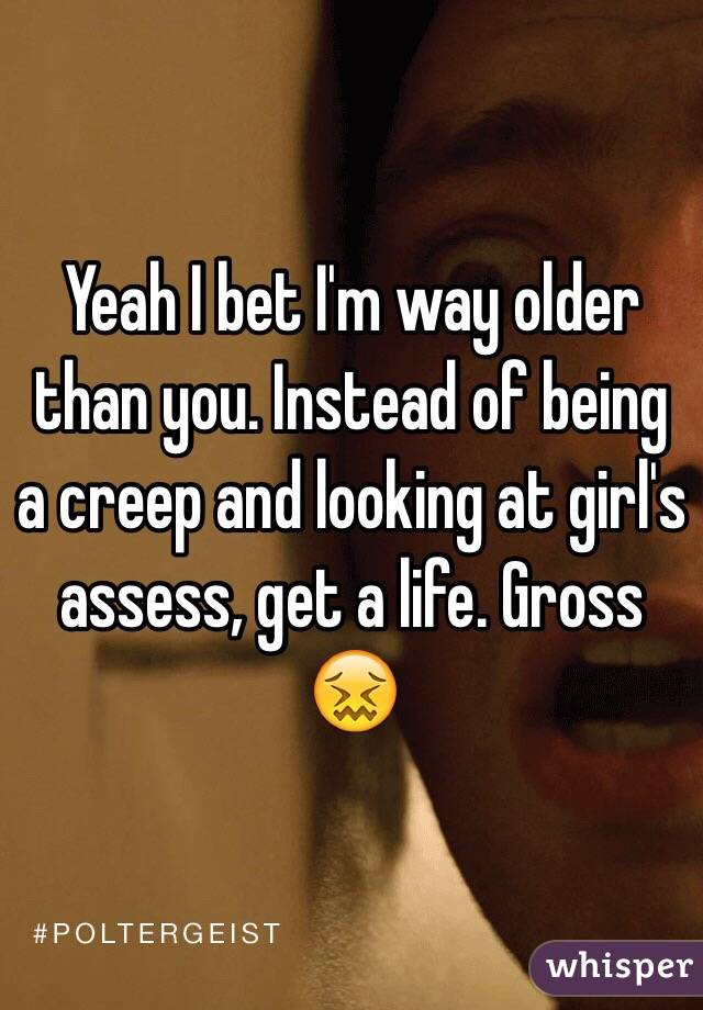 Yeah I bet I'm way older than you. Instead of being a creep and looking at girl's assess, get a life. Gross 😖