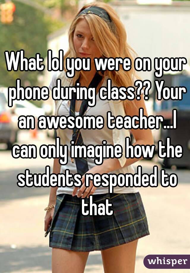 What lol you were on your phone during class?? Your an awesome teacher...I can only imagine how the students responded to that