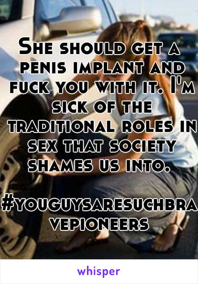 She should get a penis implant and fuck you with it. I'm sick of the traditional roles in sex that society shames us into. 

#youguysaresuchbravepioneers