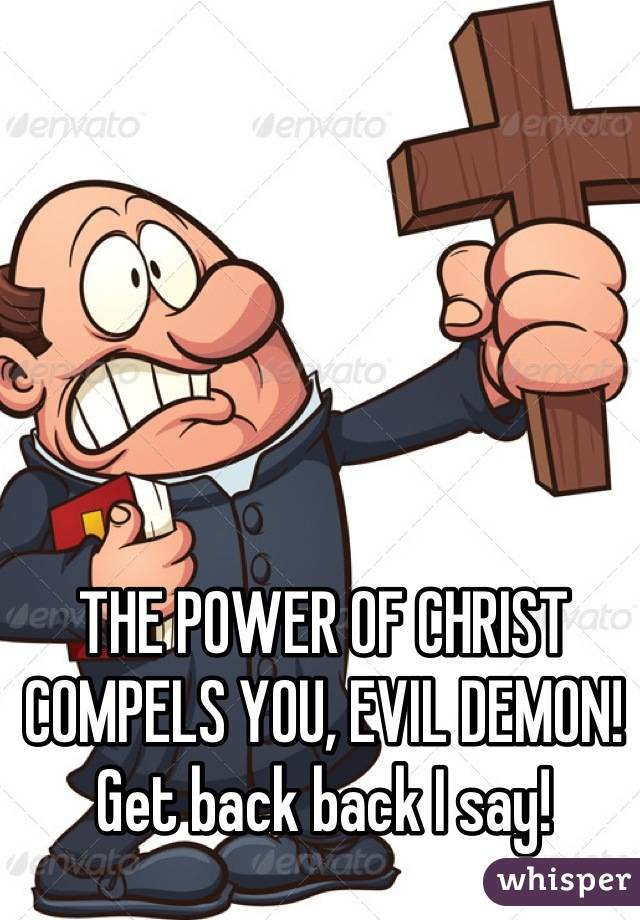 THE POWER OF CHRIST COMPELS YOU, EVIL DEMON! Get back back I say!