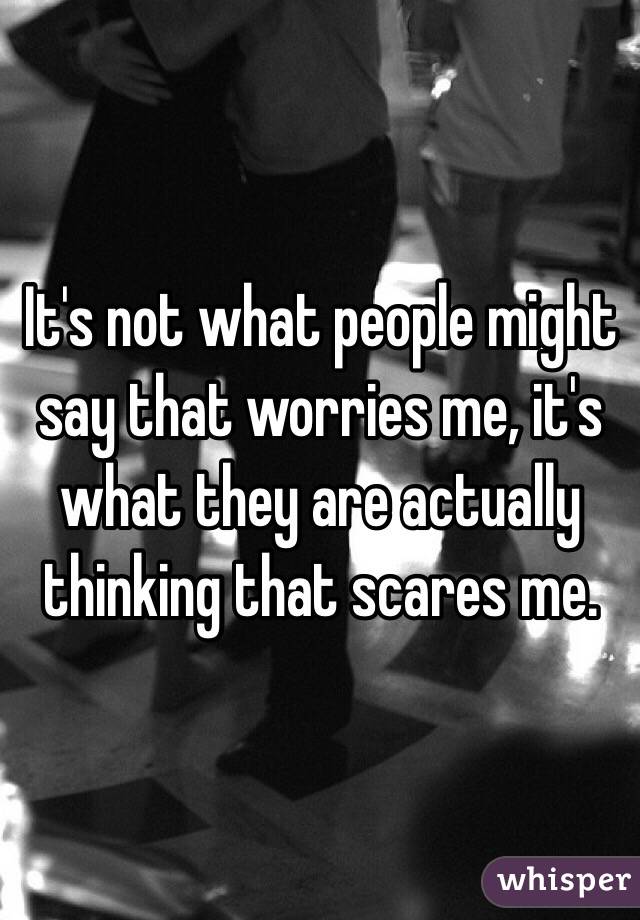 It's not what people might say that worries me, it's what they are actually thinking that scares me. 