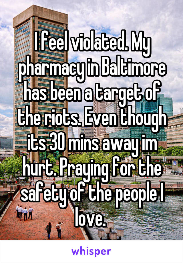 I feel violated. My pharmacy in Baltimore has been a target of the riots. Even though its 30 mins away im hurt. Praying for the safety of the people I love. 