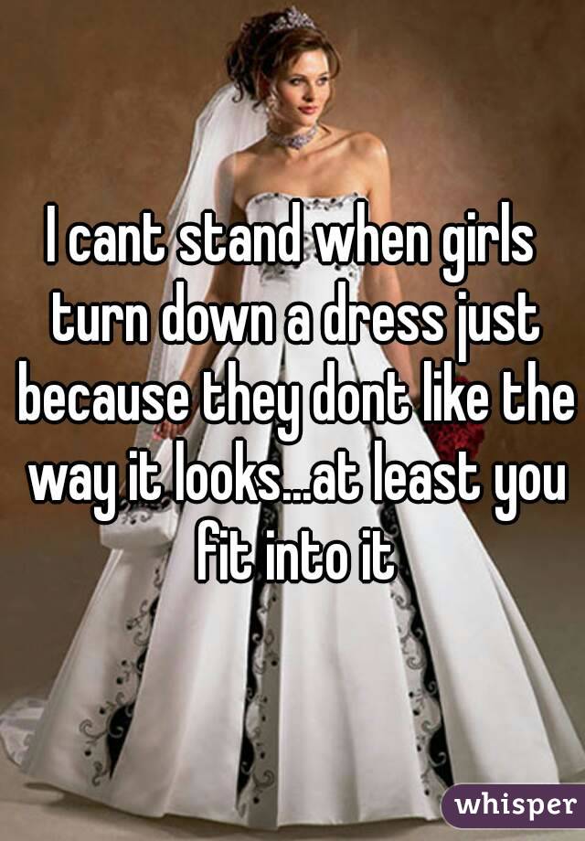 I cant stand when girls turn down a dress just because they dont like the way it looks...at least you fit into it