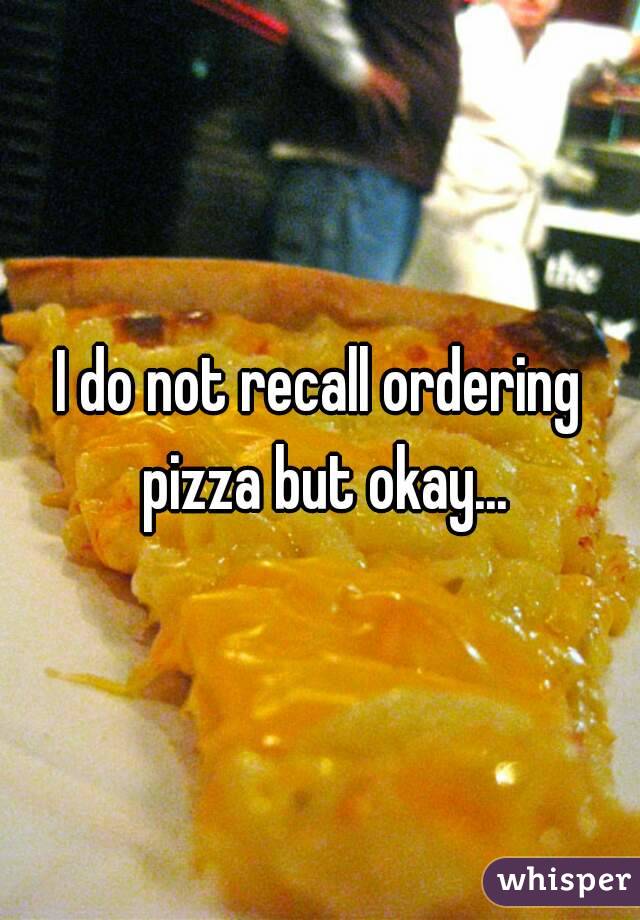 I do not recall ordering pizza but okay...