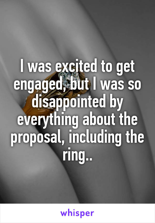 I was excited to get engaged, but I was so disappointed by everything about the proposal, including the ring..