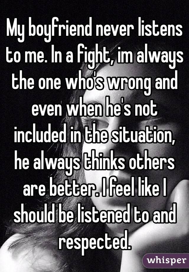 My boyfriend never listens to me. In a fight, im always the one who's wrong and even when he's not included in the situation, he always thinks others are better. I feel like I should be listened to and respected.