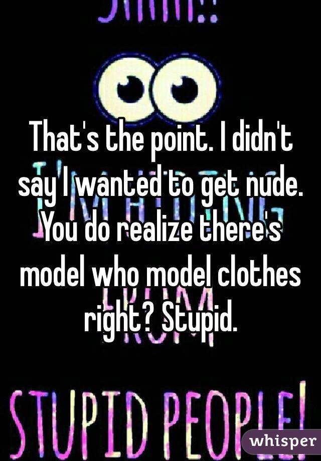 That's the point. I didn't say I wanted to get nude. You do realize there's model who model clothes right? Stupid.