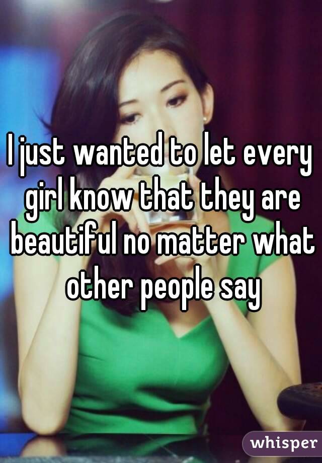 I just wanted to let every girl know that they are beautiful no matter what other people say