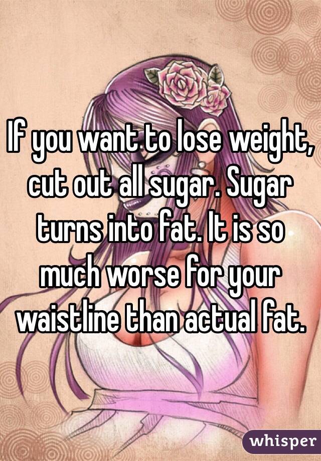 If you want to lose weight, cut out all sugar. Sugar turns into fat. It is so much worse for your waistline than actual fat.
