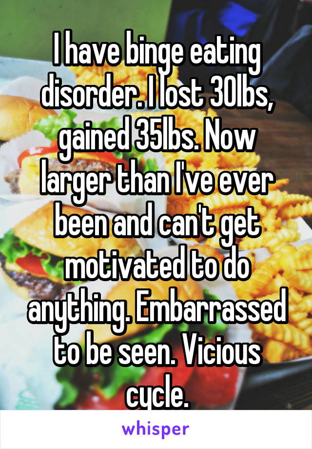 I have binge eating disorder. I lost 30lbs, gained 35lbs. Now larger than I've ever been and can't get motivated to do anything. Embarrassed to be seen. Vicious cycle.