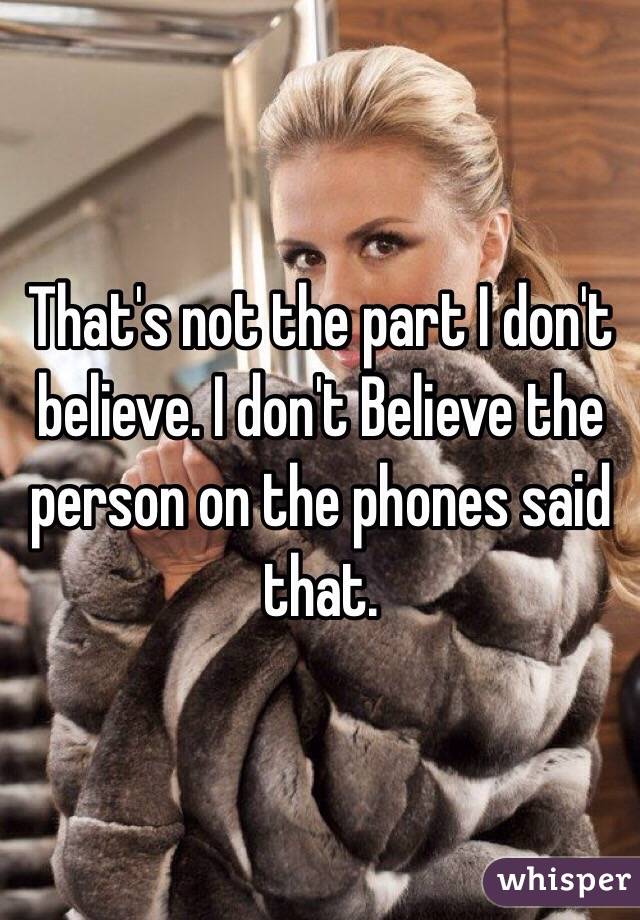 That's not the part I don't believe. I don't Believe the person on the phones said that. 