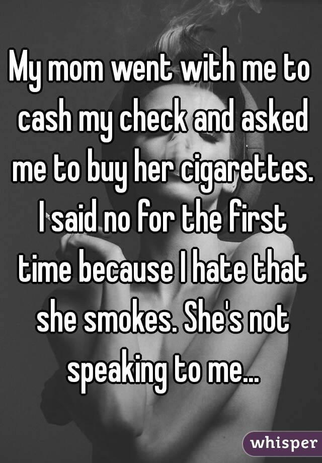My mom went with me to cash my check and asked me to buy her cigarettes. I said no for the first time because I hate that she smokes. She's not speaking to me...