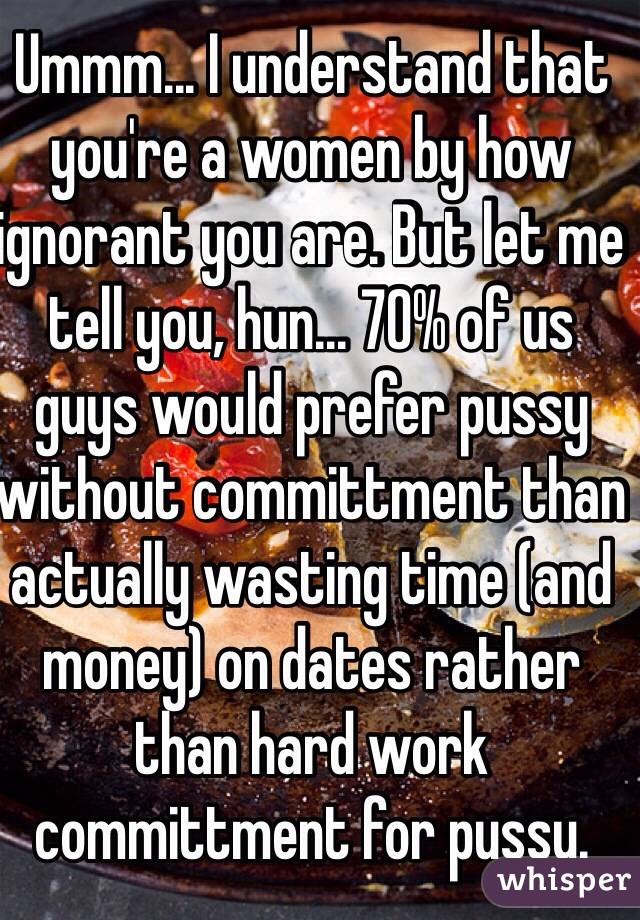 Ummm... I understand that you're a women by how ignorant you are. But let me tell you, hun... 70% of us guys would prefer pussy without committment than actually wasting time (and money) on dates rather than hard work committment for pussy.