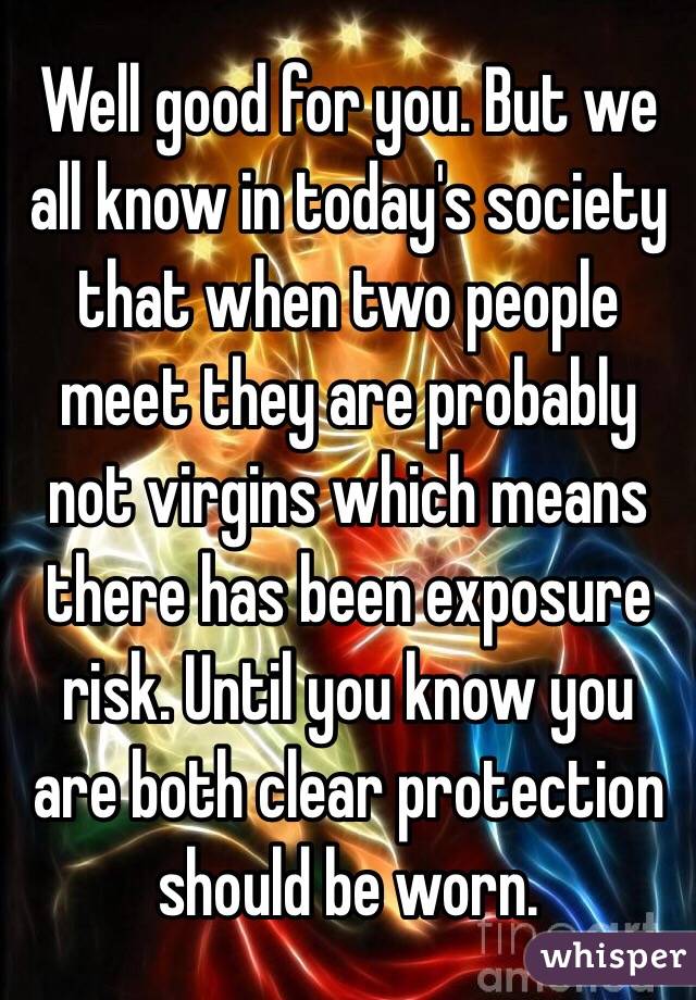 Well good for you. But we all know in today's society that when two people meet they are probably not virgins which means there has been exposure risk. Until you know you are both clear protection should be worn. 