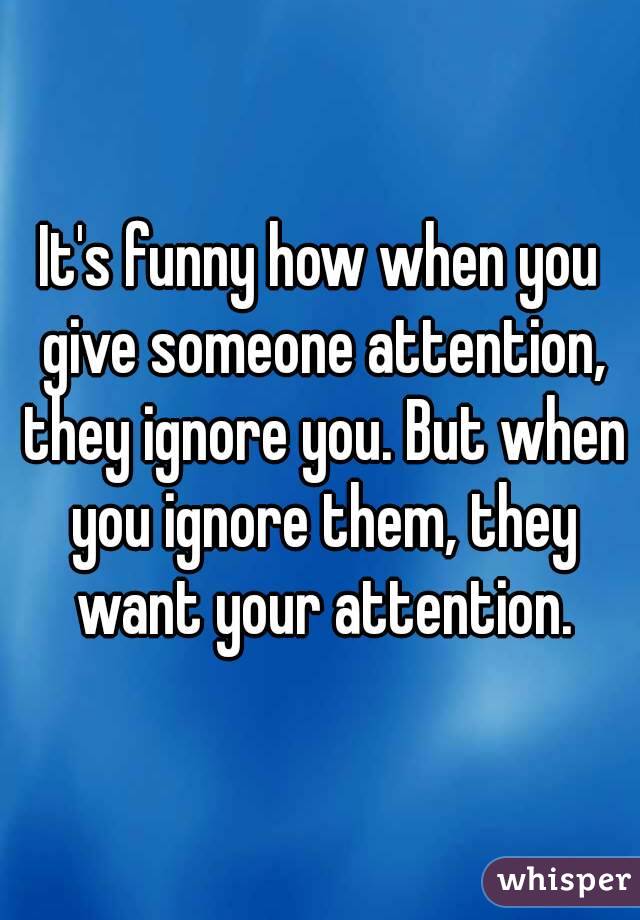 It's funny how when you give someone attention, they ignore you. But when you ignore them, they want your attention.