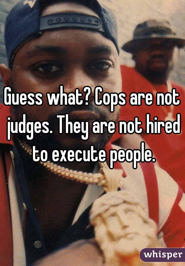 Guess what? Cops are not judges. They are not hired to execute people.