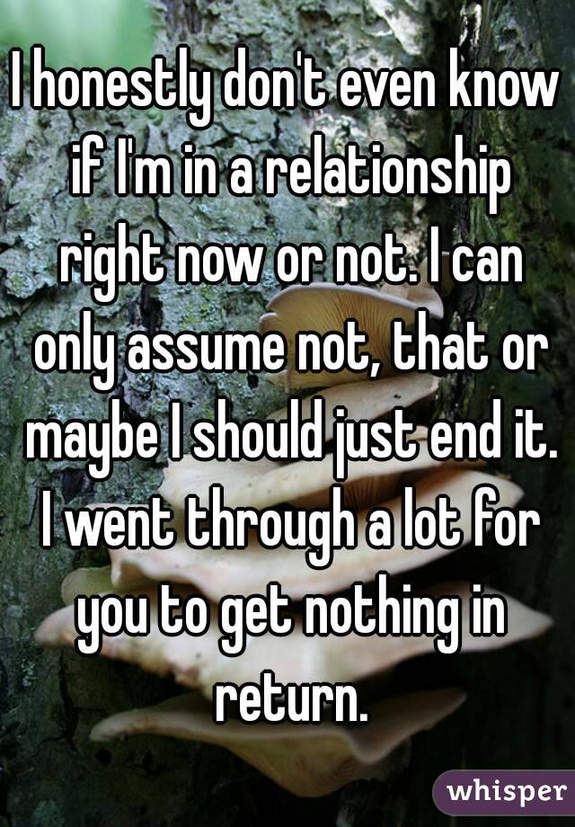I honestly don't even know if I'm in a relationship right now or not. I can only assume not, that or maybe I should just end it. I went through a lot for you to get nothing in return.