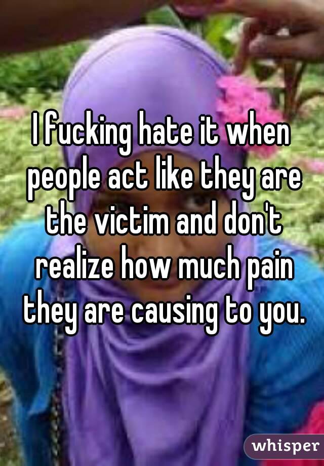 I fucking hate it when people act like they are the victim and don't realize how much pain they are causing to you.