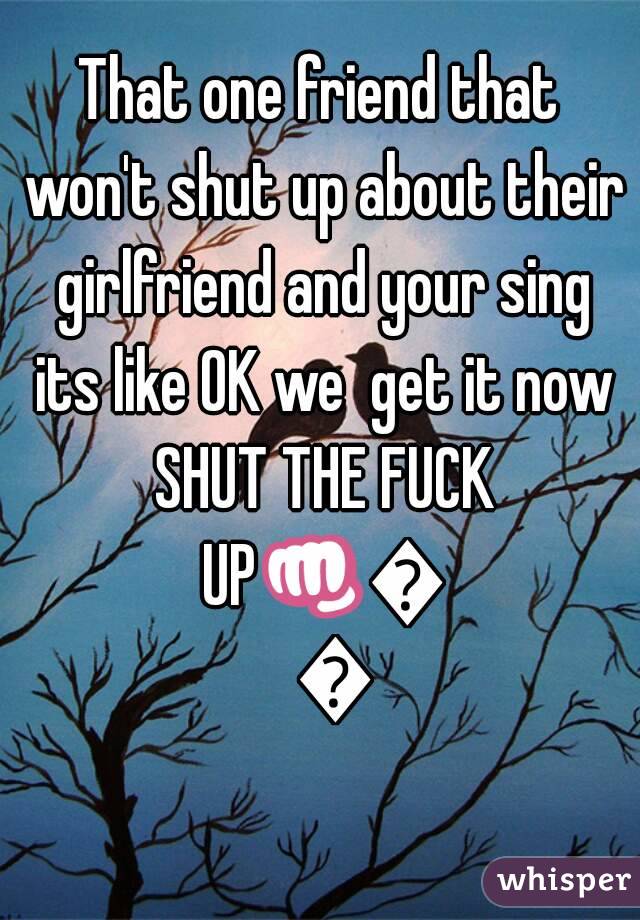 That one friend that won't shut up about their girlfriend and your sing its like OK we  get it now SHUT THE FUCK UP👊👊👊