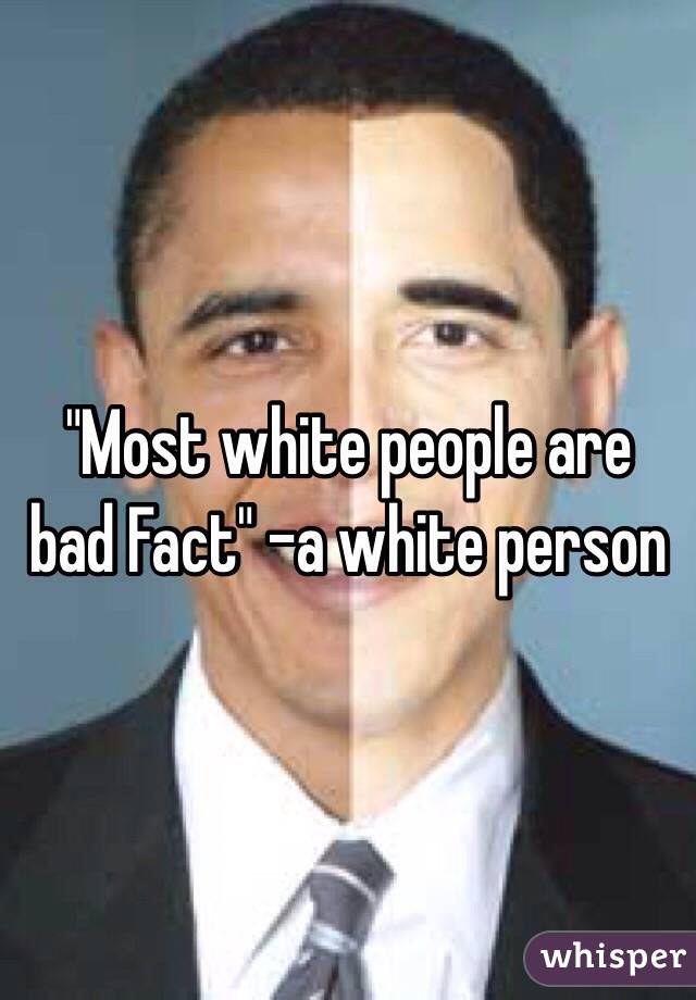 "Most white people are bad Fact" -a white person 