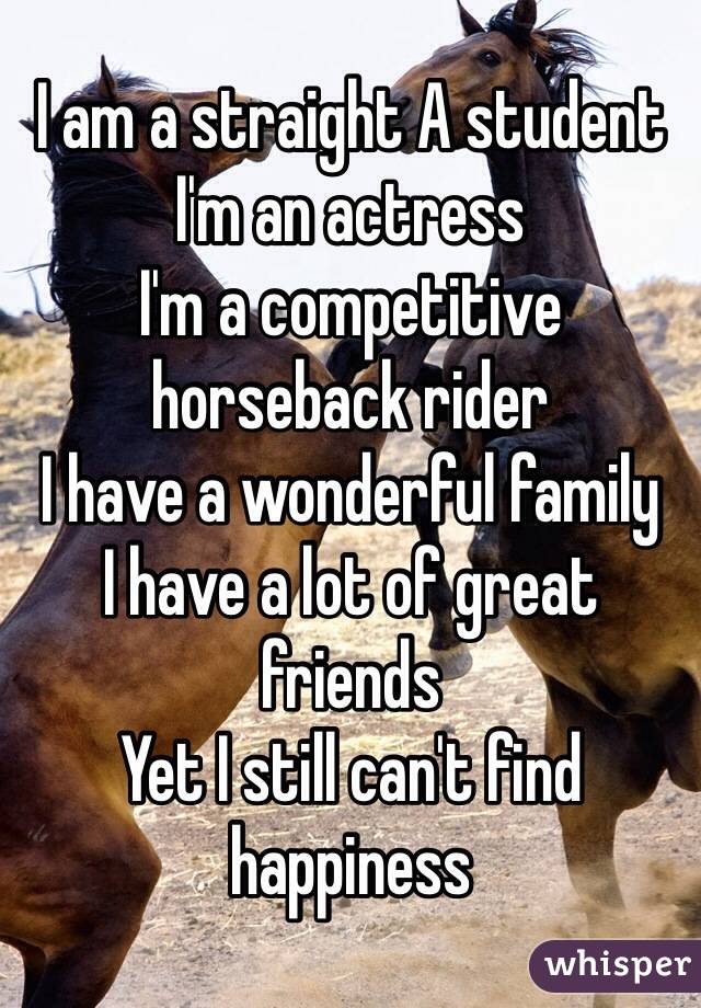 I am a straight A student
I'm an actress 
I'm a competitive horseback rider
I have a wonderful family
I have a lot of great friends
Yet I still can't find happiness 