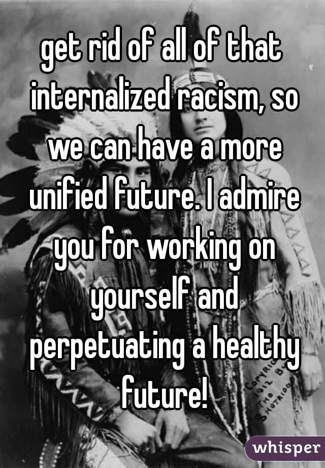 get rid of all of that internalized racism, so we can have a more unified future. I admire you for working on yourself and perpetuating a healthy future!
