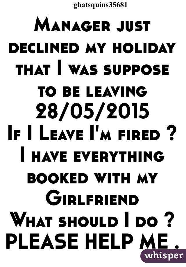 Manager just declined my holiday that I was suppose to be leaving 28/05/2015
If I Leave I'm fired ? 
I have everything booked with my 
Girlfriend 
What should I do ? 
PLEASE HELP ME .   