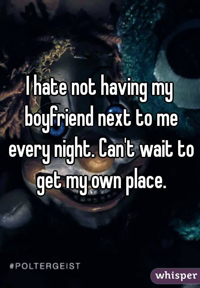 I hate not having my boyfriend next to me every night. Can't wait to get my own place.