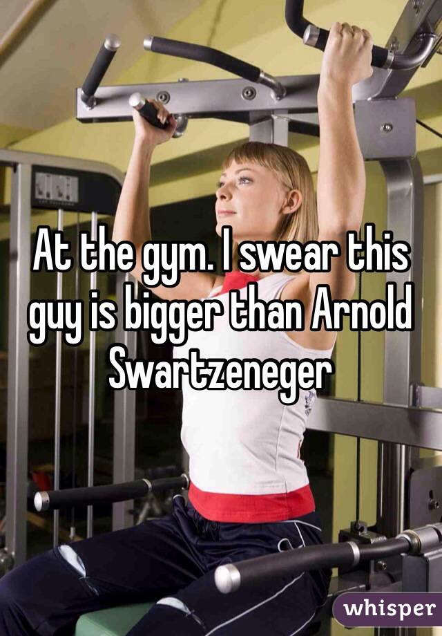 At the gym. I swear this guy is bigger than Arnold Swartzeneger  