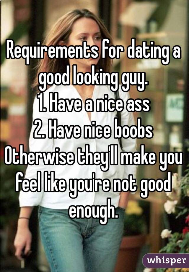 Requirements for dating a good looking guy. 
1. Have a nice ass
2. Have nice boobs
Otherwise they'll make you feel like you're not good enough. 