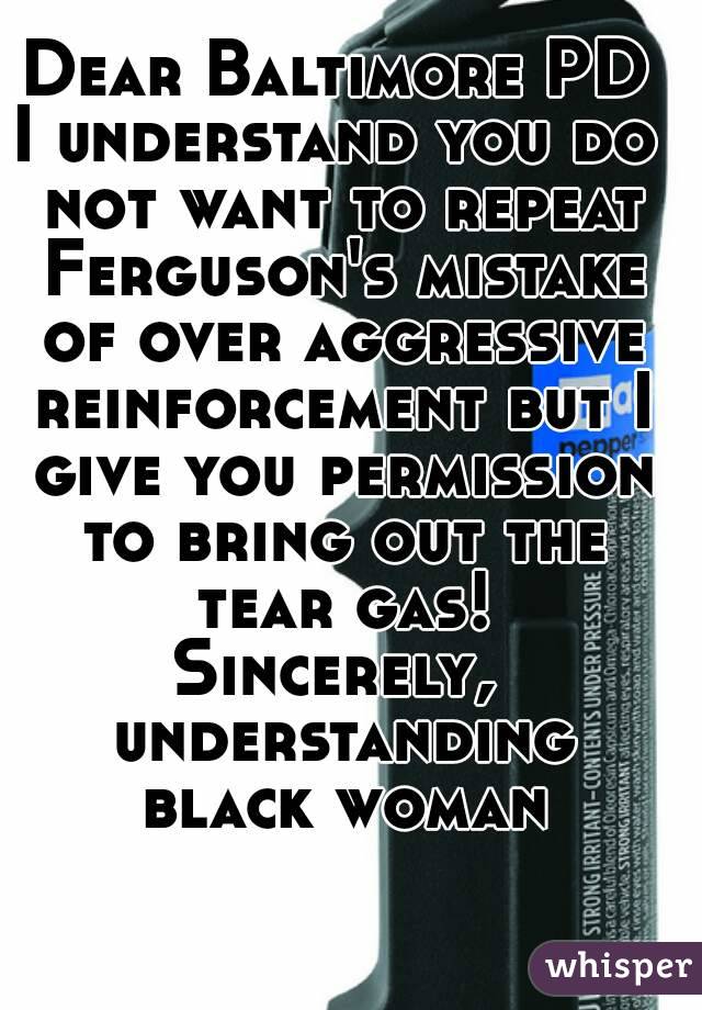 Dear Baltimore PD
I understand you do not want to repeat Ferguson's mistake of over aggressive reinforcement but I give you permission to bring out the tear gas!
Sincerely, understanding black woman