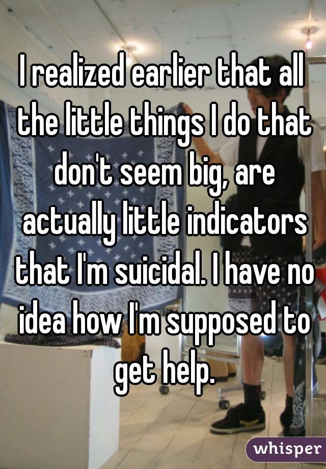 I realized earlier that all the little things I do that don't seem big, are actually little indicators that I'm suicidal. I have no idea how I'm supposed to get help.