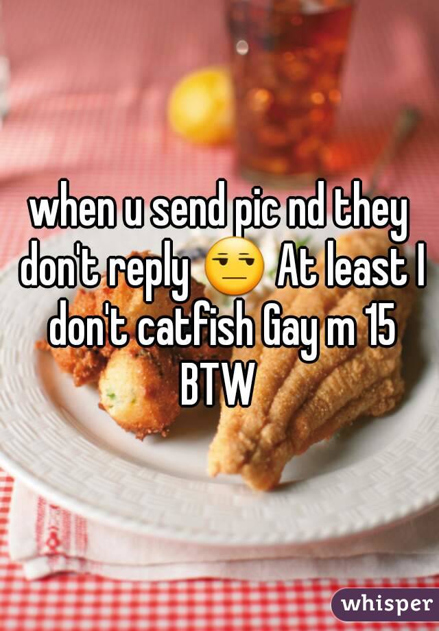 when u send pic nd they don't reply 😒 At least I don't catfish Gay m 15 BTW 