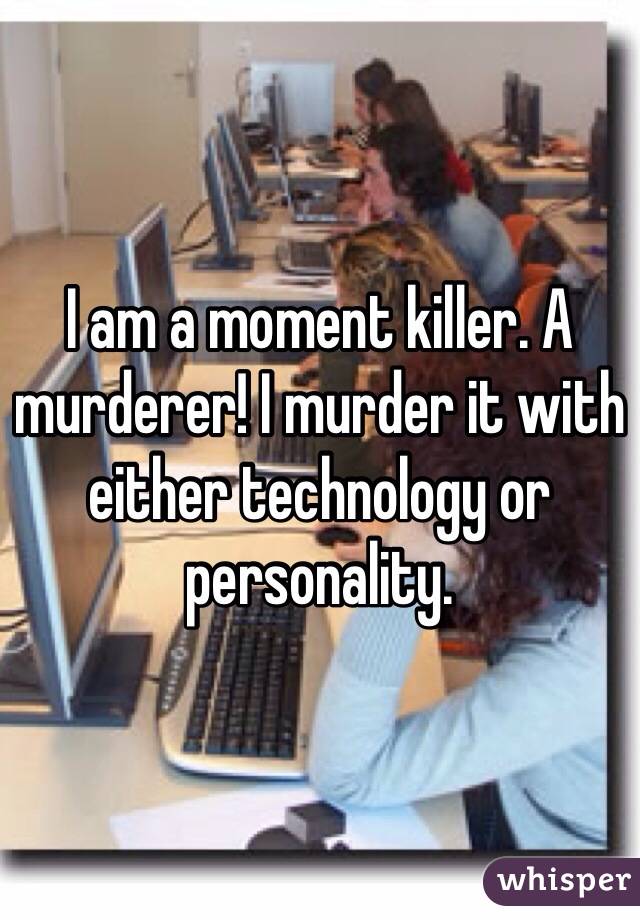 I am a moment killer. A murderer! I murder it with either technology or personality. 