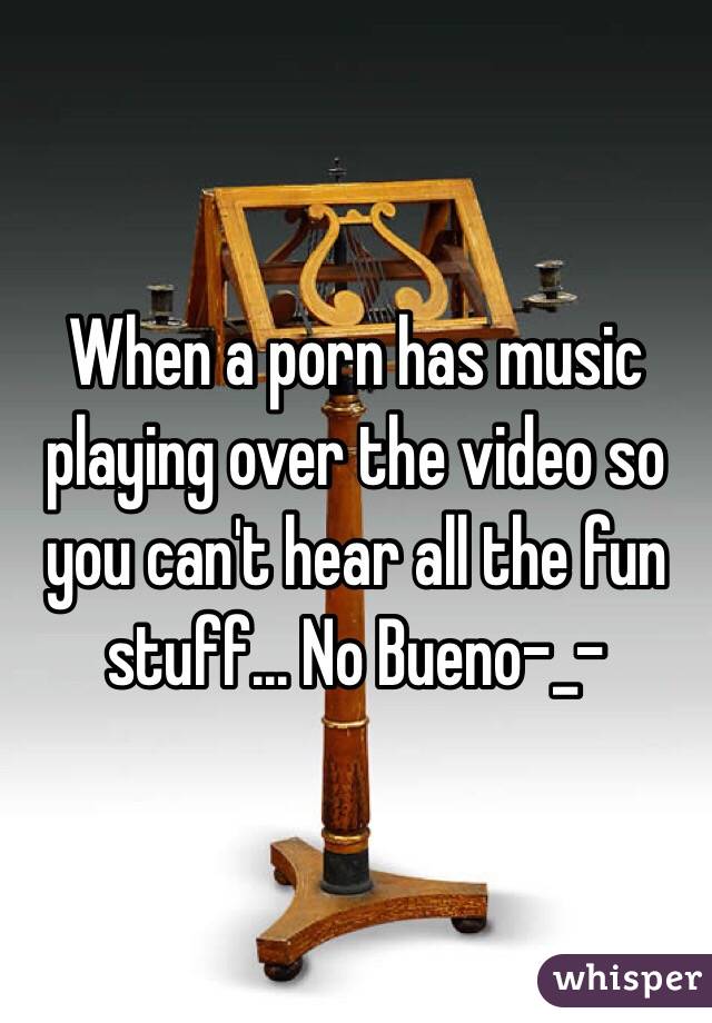 When a porn has music playing over the video so you can't hear all the fun stuff... No Bueno-_-