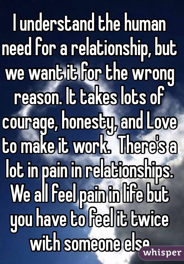 I understand the human need for a relationship, but we want it for the wrong reason. It takes lots of courage, honesty, and Love to make it work.  There's a lot in pain in relationships.  We all feel pain in life but you have to feel it twice with someone else