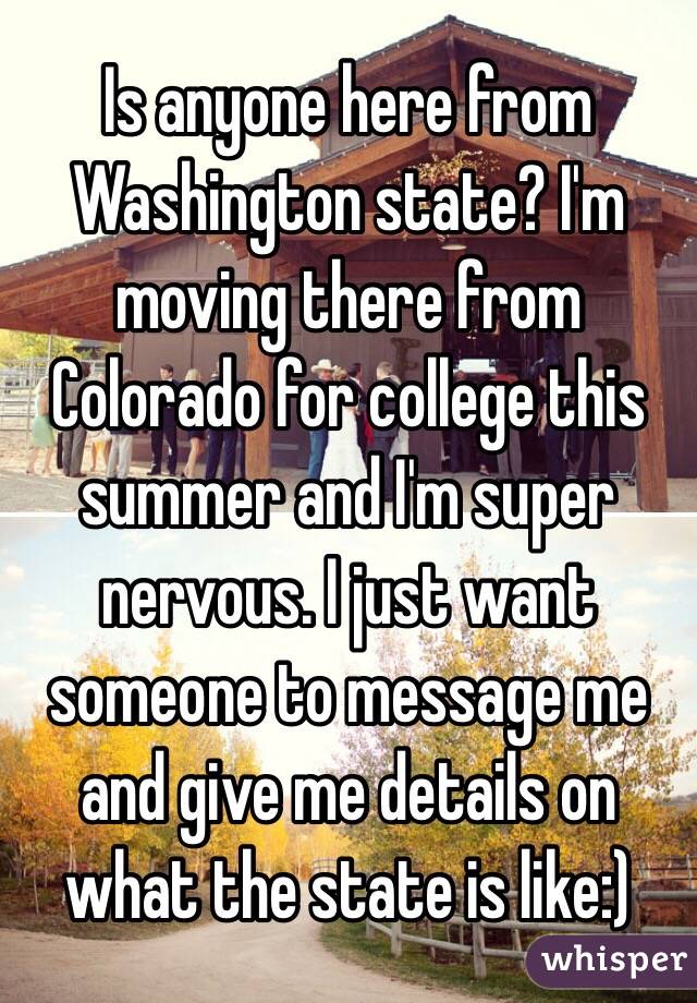 Is anyone here from Washington state? I'm moving there from Colorado for college this summer and I'm super nervous. I just want someone to message me and give me details on what the state is like:)