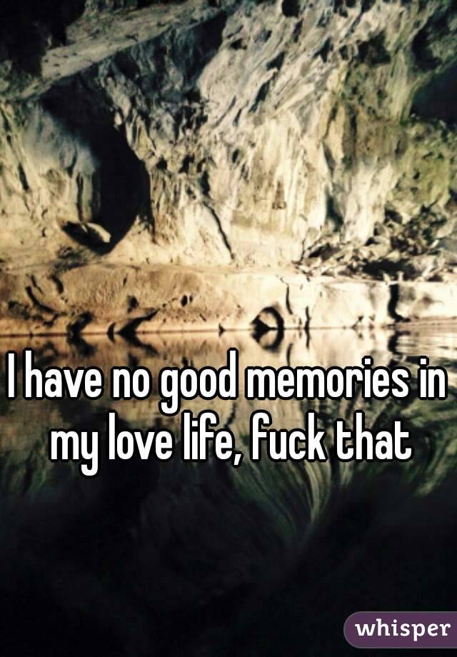 I have no good memories in my love life, fuck that