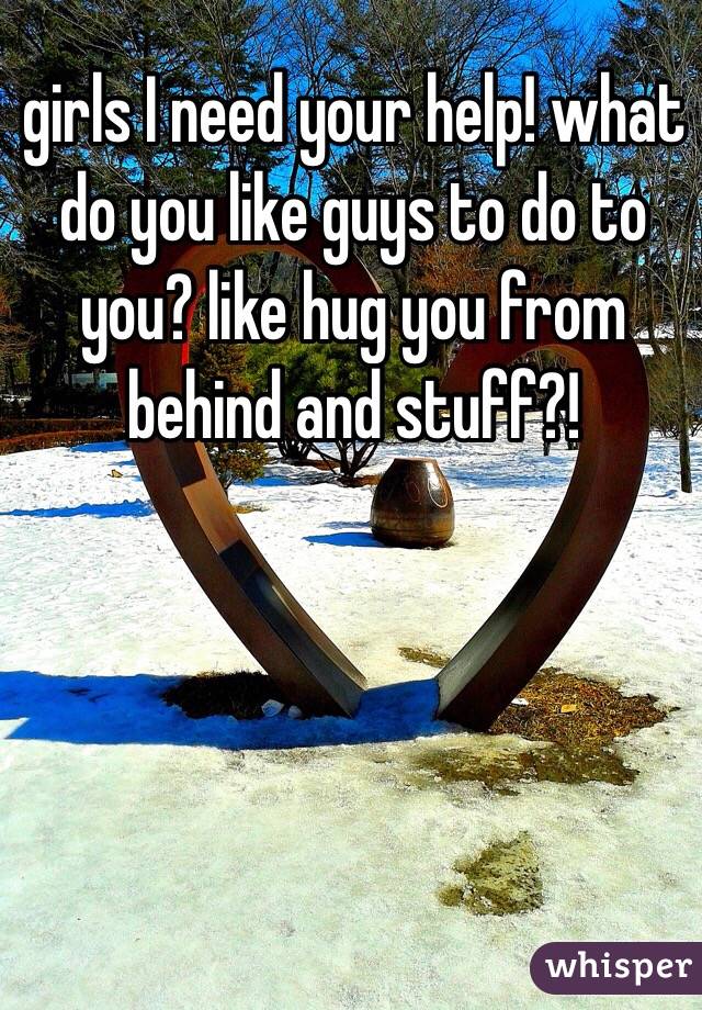 girls I need your help! what do you like guys to do to you? like hug you from behind and stuff?! 
