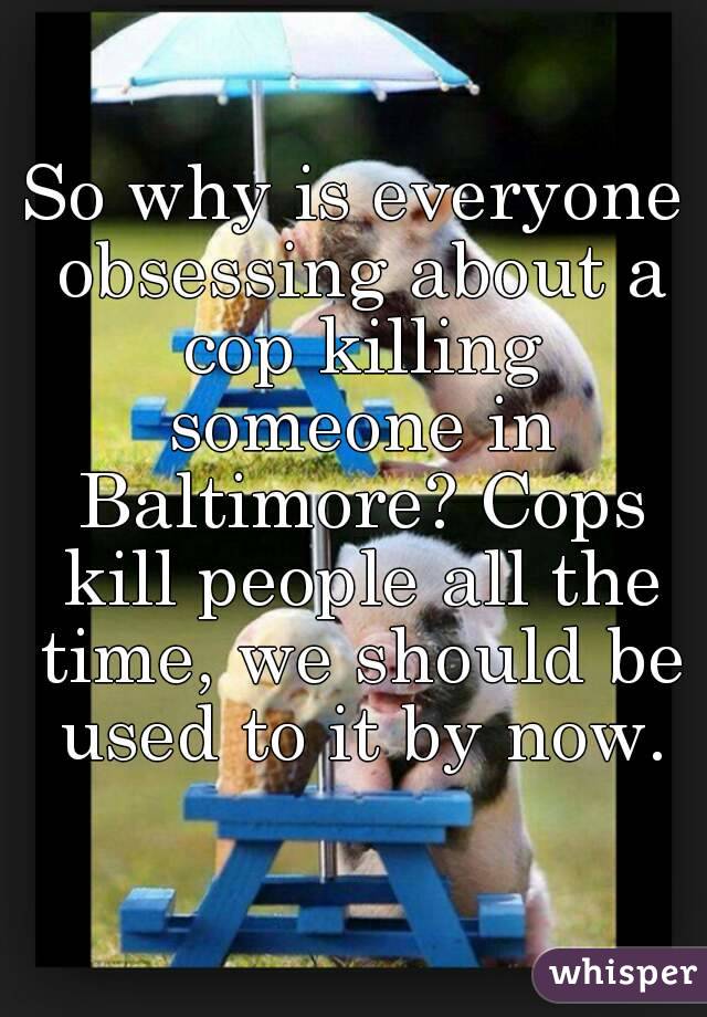 So why is everyone obsessing about a cop killing someone in Baltimore? Cops kill people all the time, we should be used to it by now.