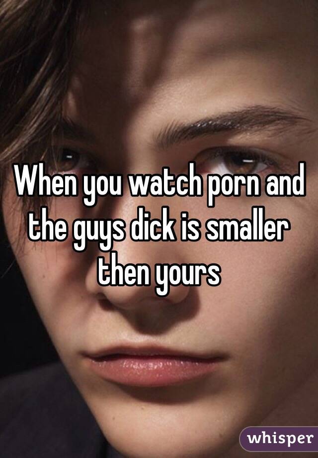 When you watch porn and the guys dick is smaller then yours