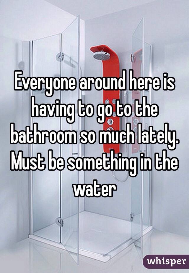 Everyone around here is having to go to the bathroom so much lately. Must be something in the water 