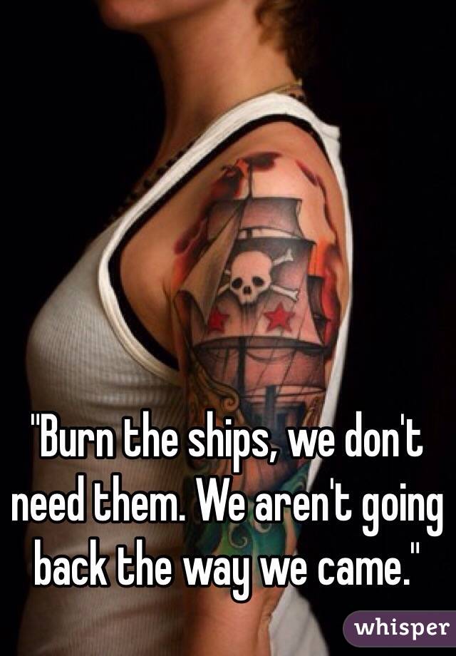 "Burn the ships, we don't need them. We aren't going back the way we came."
