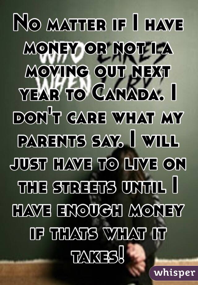No matter if I have money or not i a moving out next year to Canada. I don't care what my parents say. I will just have to live on the streets until I have enough money if thats what it takes! 