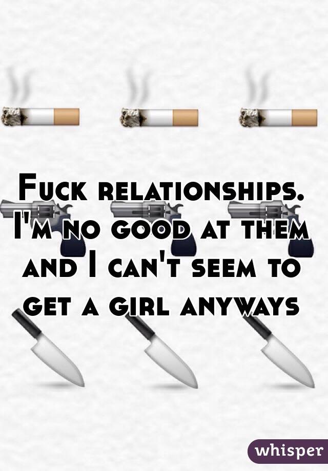 Fuck relationships. I'm no good at them and I can't seem to get a girl anyways