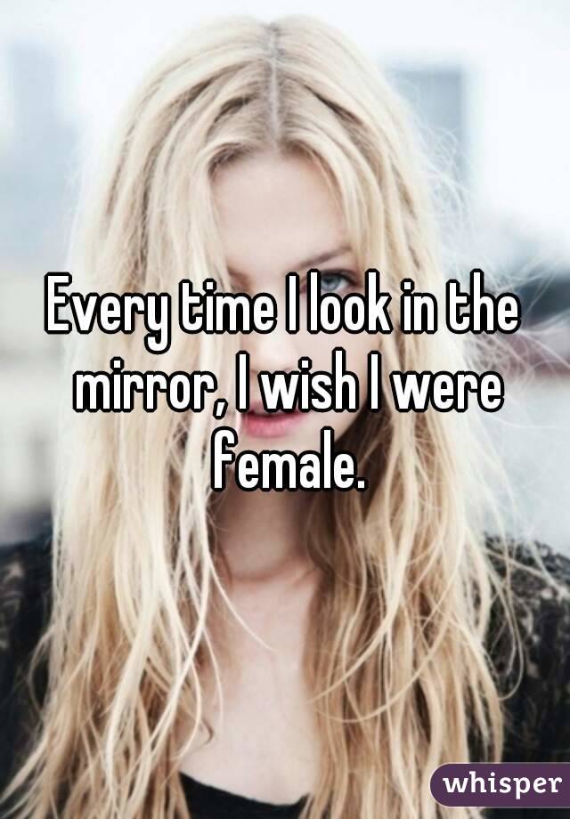 Every time I look in the mirror, I wish I were female.