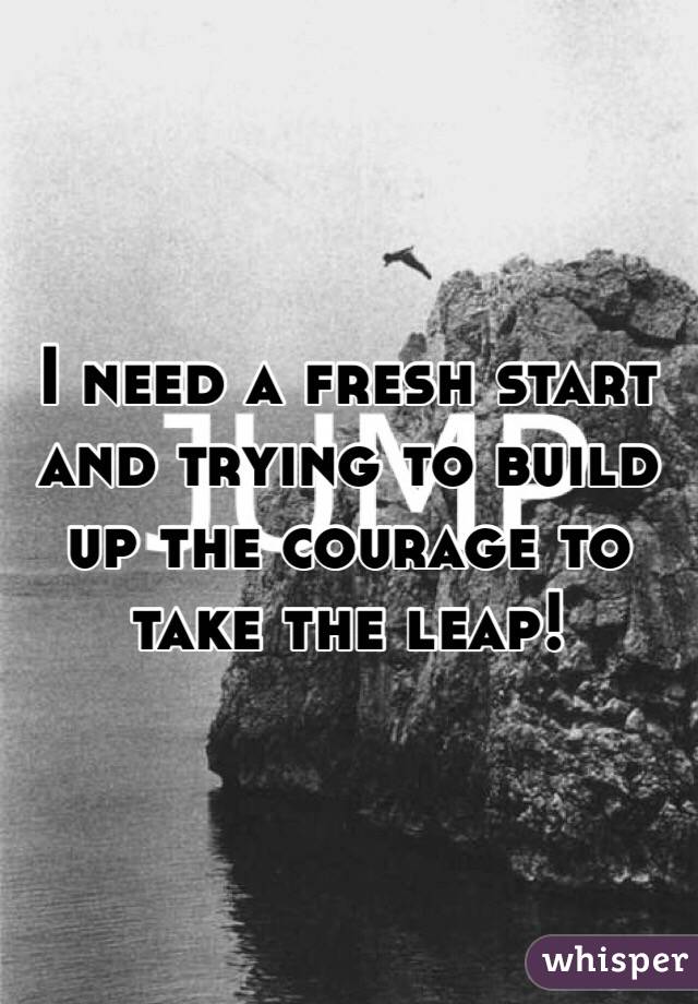 I need a fresh start and trying to build up the courage to take the leap! 