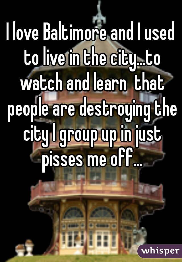 I love Baltimore and I used to live in the city...to watch and learn  that people are destroying the city I group up in just pisses me off...